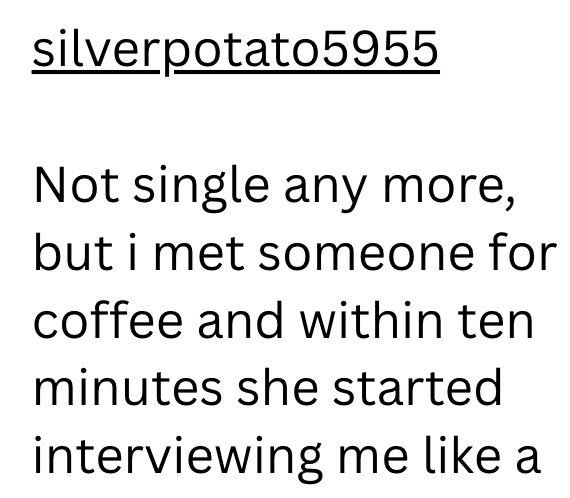 silverpotato5955 Not single any more, but i met someone for coffee and within ten minutes she started interviewing me like a
