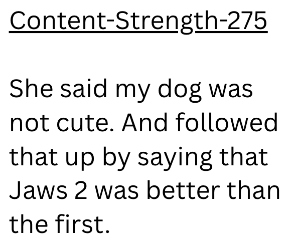 Content-Strength-275 She said my dog was not cute. And followed that up by saying that Jaws 2 was better than the first.