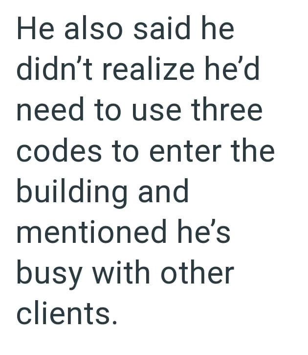 He also said he didn't realize he'd need to use three codes to enter the building and mentioned he's busy with other clients.