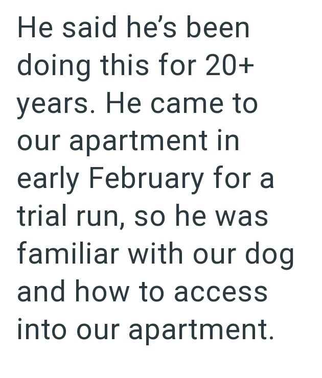 He said he's been doing this for 20+ years. He came to our apartment in early February for a trial run, so he was familiar with our dog and how to access into our apartment.