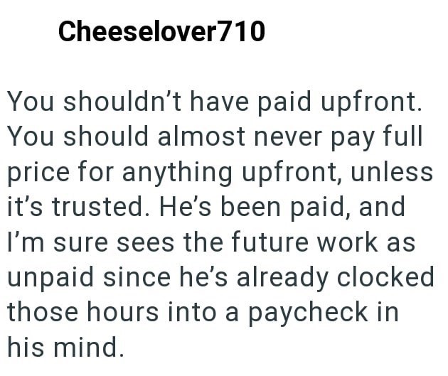 Cheeselover710 You shouldn't have paid upfront. You should almost never pay full price for anything upfront, unless it's trusted. He's been paid, and I'm sure sees the future work as unpaid since he's already clocked those hours into a paycheck in his mind.