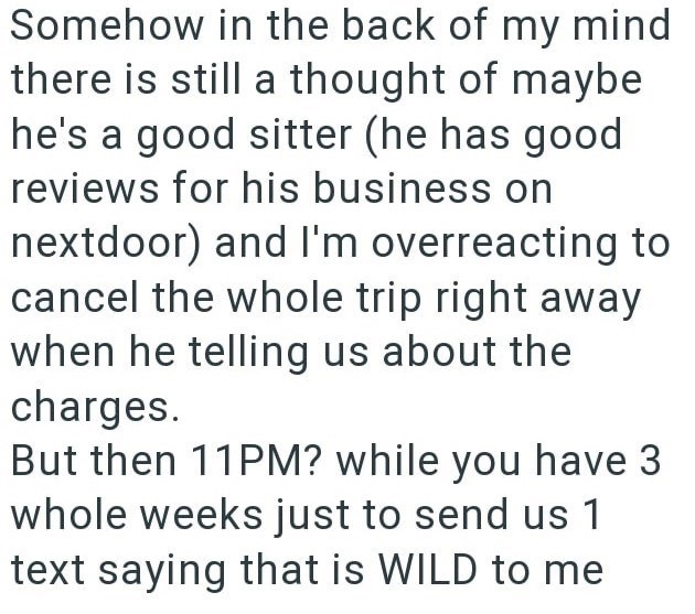 Somehow in the back of my mind there is still a thought of maybe he's a good sitter (he has good reviews for his business on nextdoor) and I'm overreacting to cancel the whole trip right away when he telling us about the charges. But then 11PM? while you have 3 whole weeks just to send us 1 text saying that is WILD to me