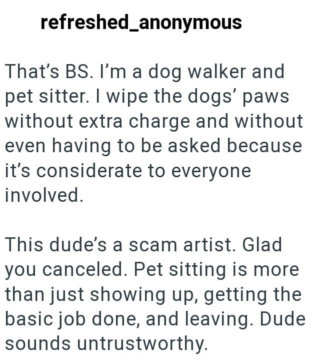 refreshed_anonymous That's BS. I'm a dog walker and pet sitter. I wipe the dogs' paws without extra charge and without even having to be asked because it's considerate to everyone involved. This dude's a scam artist. Glad you canceled. Pet sitting is more than just showing up, getting the basic job done, and leaving. Dude sounds untrustworthy.