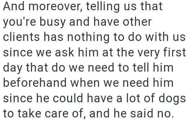 And moreover, telling us that you're busy and have other clients has nothing to do with us since we ask him at the very first day that do we need to tell him beforehand when we need him since he could have a lot of dogs to take care of, and he said no.