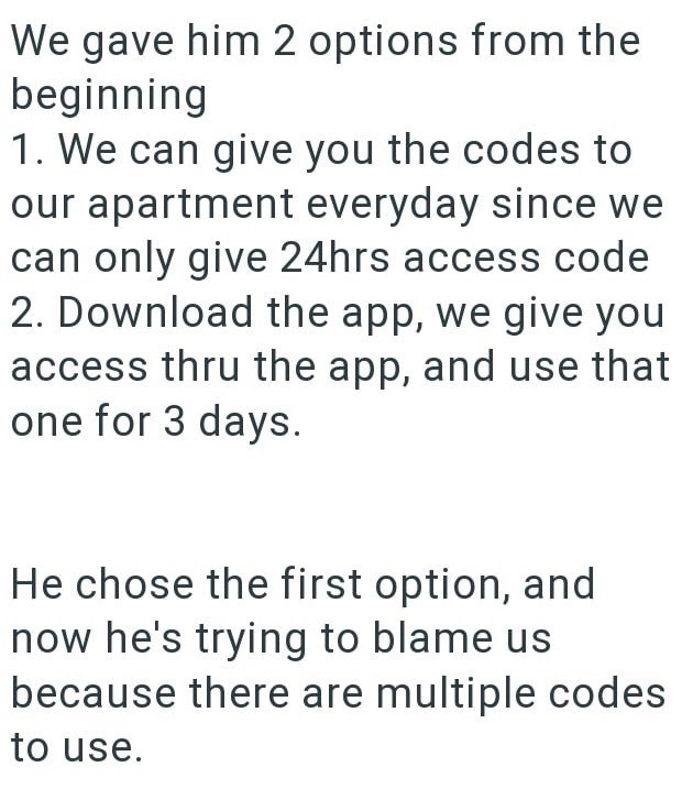We gave him 2 options from the beginning 1. We can give you the codes to our apartment everyday since we can only give 24hrs access code 2. Download the app, we give you access thru the app, and use that one for 3 days. He chose the first option, and now he's trying to blame us because there are multiple codes to use.