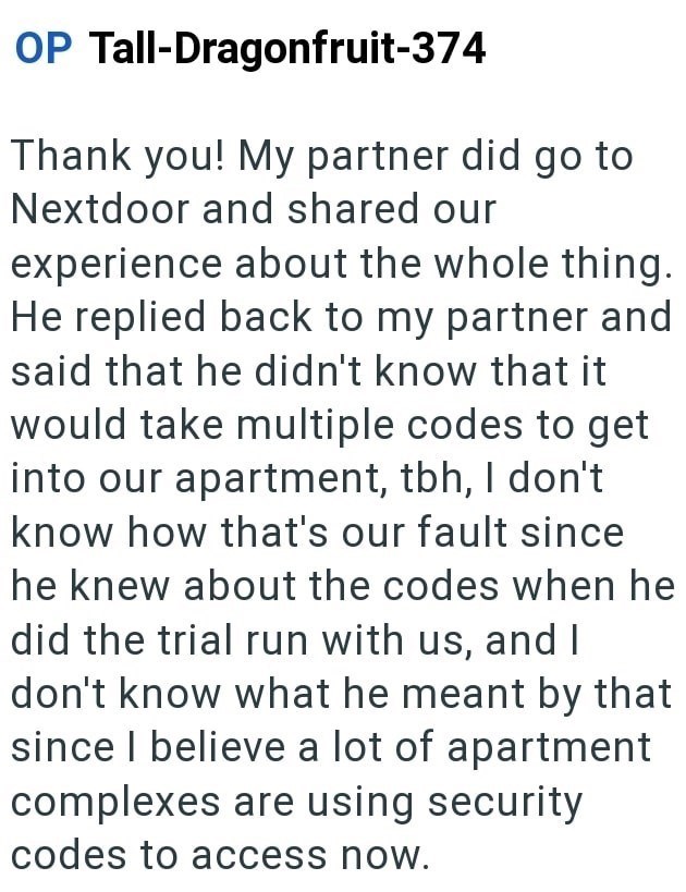 OP Tall-Dragonfruit-374 Thank you! My partner did go to Nextdoor and shared our experience about the whole thing. He replied back to my partner and said that he didn't know that it would take multiple codes to get into our apartment, tbh, I don't know how that's our fault since he knew about the codes when he did the trial run with us, and I don't know what he meant by that since I believe a lot of apartment complexes are using security codes to access now.