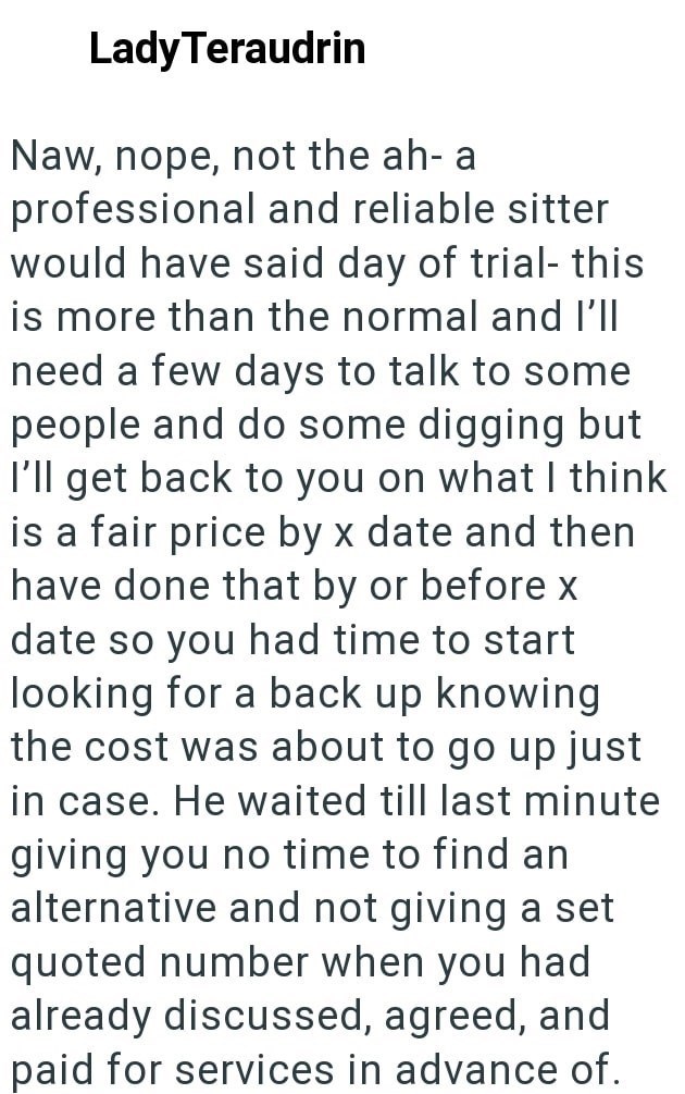 Lady Teraudrin Naw, nope, not the ah- a professional and reliable sitter would have said day of trial- this is more than the normal and I'll need a few days to talk to some people and do some digging but I'll get back to you on what I think is a fair price by x date and then have done that by or before x date so you had time to start looking for a back up knowing the cost was about to go up just in case. He waited till last minute giving you no time to find an alternative and not giving a set qu