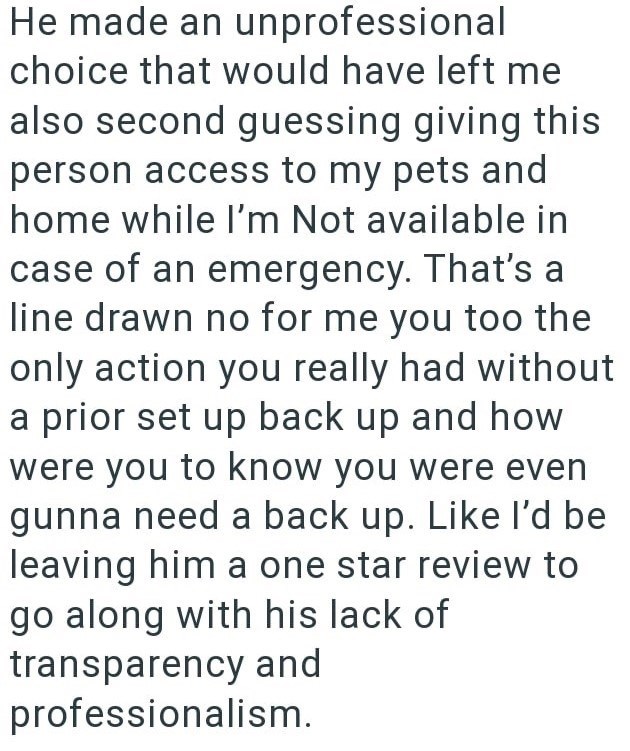 He made an unprofessional choice that would have left me also second guessing giving this person access to my pets and home while I'm Not available in case of an emergency. That's a line drawn no for me you too the only action you really had without a prior set up back up and how were you to know you were even gunna need a back up. Like I'd be leaving him a one star review to go along with his lack of transparency and professionalism.