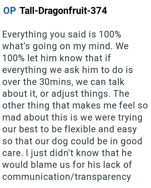 OP Tall-Dragonfruit-374 Everything you said is 100% what's going on my mind. We 100% let him know that if everything we ask him to do is over the 30mins, we can talk about it, or adjust things. The other thing that makes me feel so mad about this is we were trying our best to be flexible and easy so that our dog could be in good care. I just didn't know that he would blame us for his lack of communication/transparency