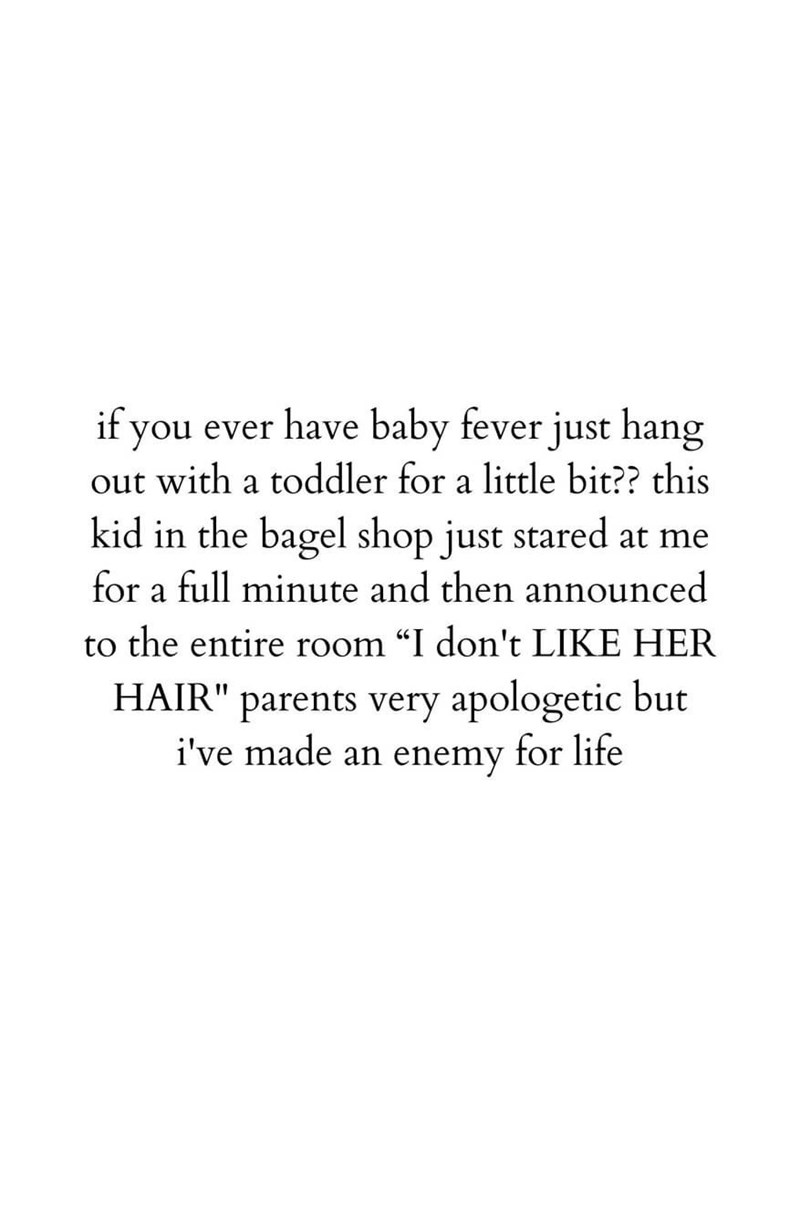 if you ever have baby fever just hang out with a toddler for a little bit?? this kid in the bagel shop just stared at me for a full minute and then announced to the entire room “I don't LIKE HER HAIR" parents very apologetic but i've made an enemy for life