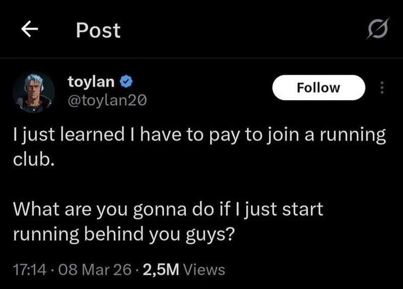 ← Post toylan → @toylan20 Follow I just learned I have to pay to join a running club. What are you gonna do if I just start running behind you guys? 17:14. 08 Mar 26 2,5M Views