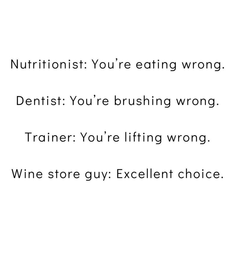 Nutritionist: You're eating wrong. Dentist: You're brushing wrong. Trainer: You're lifting wrong. Wine store guy: Excellent choice.