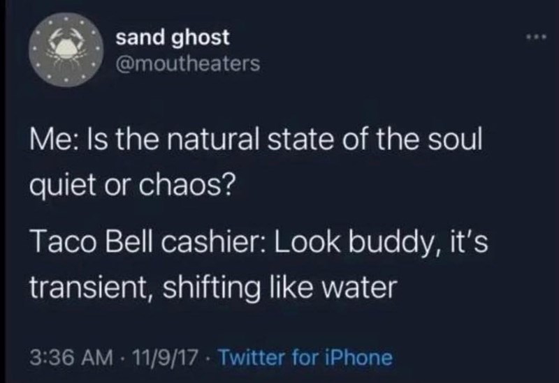 sand ghost @moutheaters Me: Is the natural state of the soul quiet or chaos? Taco Bell cashier: Look buddy, it's transient, shifting like water 3:36 AM 11/9/17 Twitter for iPhone