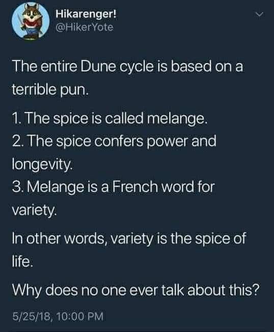 Hikarenger! @Hiker Yote The entire Dune cycle is based on a terrible pun. 1. The spice is called melange. 2. The spice confers power and longevity. 3. Melange is a French word for variety. In other words, variety is the spice of life. Why does no one ever talk about this? 5/25/18, 10:00 PM <