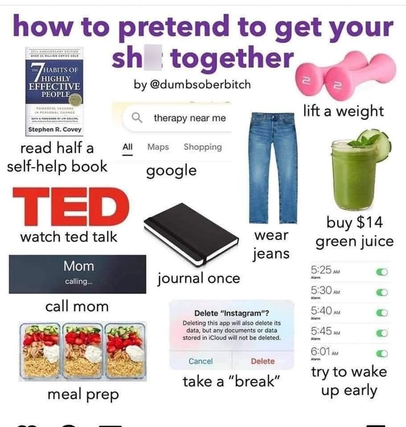 how to pretend to get your sh together OVER 2 MILLION COPIES SOLO 7 HABITS OF HIGHLY EFFECTIVE PEOPLE by @dumbsoberbitch IN PERSONAL CHANGE Stephen R. Covey read half a self-help book TED watch ted talk Mom calling... call mom lift a weight therapy near me All Maps Shopping google journal once wear jeans Delete "Instagram"? Deleting this app will also delete its data, but any documents or data stored in iCloud will not be deleted. buy $14 green juice 5:25 AM Alarm 5:30 AM Alanm 5:40 AM 5:45 AM A