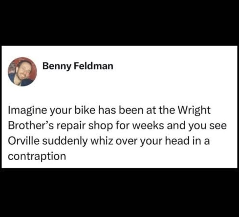 Benny Feldman Imagine your bike has been at the Wright Brother's repair shop for weeks and you see Orville suddenly whiz over your head in a contraption