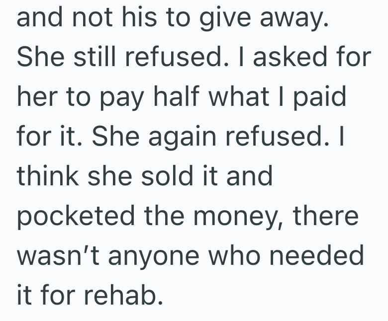 and not his to give away. She still refused. I asked for her to pay half what I paid for it. She again refused. I think she sold it and pocketed the money, there wasn't anyone who needed it for rehab.