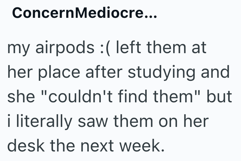 ConcernMediocre... my airpods :( left them at her place after studying and she "couldn't find them" but i literally saw them on her desk the next week.