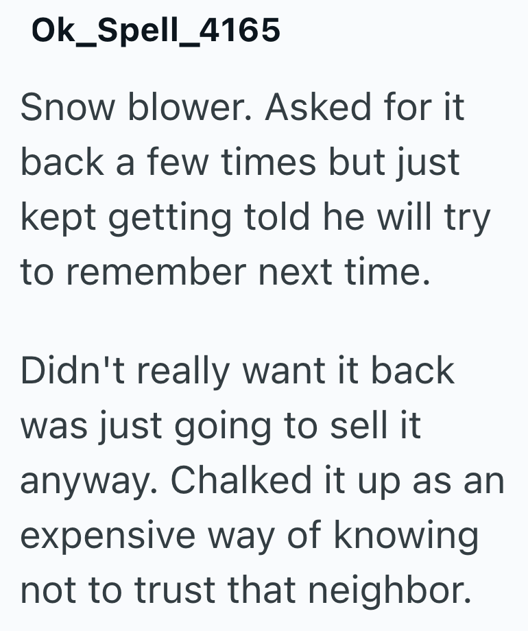 Ok_Spell_4165 Snow blower. Asked for it back a few times but just kept getting told he will try to remember next time. Didn't really want it back was just going to sell it anyway. Chalked it up as an expensive way of knowing not to trust that neighbor.