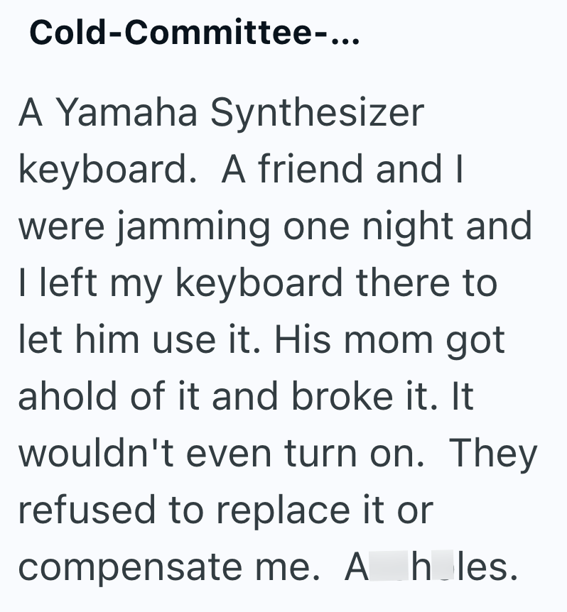 Cold-Committee-... A Yamaha Synthesizer keyboard. A friend and I were jamming one night and I left my keyboard there to let him use it. His mom got ahold of it and broke it. It wouldn't even turn on. They refused to replace it or compensate me. A h les.
