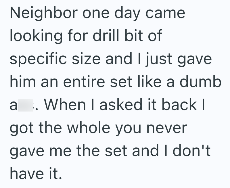 Neighbor one day came looking for drill bit of specific size and I just gave him an entire set like a dumb a. When I asked it back I got the whole you never gave me the set and I don't have it.