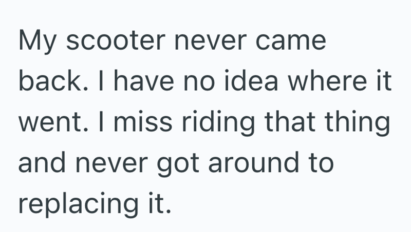 My scooter never came back. I have no idea where it went. I miss riding that thing and never got around to replacing it.