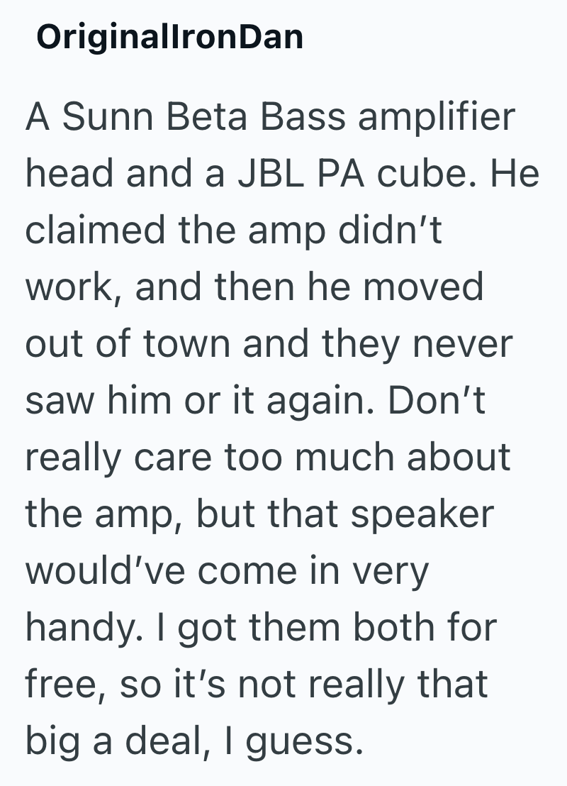 OriginallronDan A Sunn Beta Bass amplifier head and a JBL PA cube. He claimed the amp didn't work, and then he moved out of town and they never saw him or it again. Don't really care too much about the amp, but that speaker would've come in very handy. I got them both for free, so it's not really that big a deal, I guess.