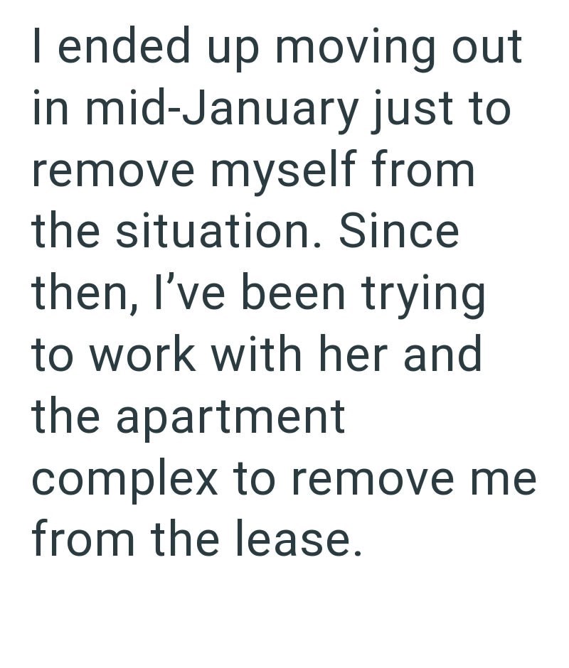 I ended up moving out in mid-January just to remove myself from the situation. Since then, I've been trying to work with her and the apartment complex to remove me from the lease.