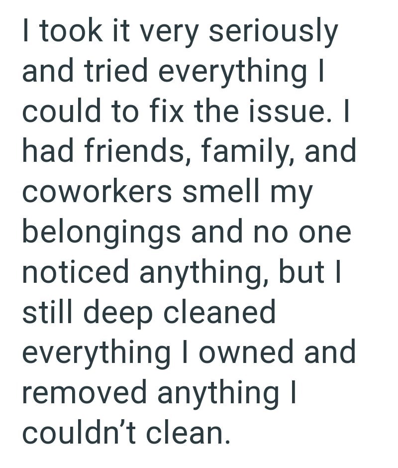 I took it very seriously and tried everything I could to fix the issue. I had friends, family, and coworkers smell my belongings and no one noticed anything, but I still deep cleaned everything I owned and removed anything I couldn't clean.