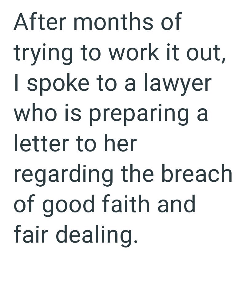 After months of trying to work it out, I spoke to a lawyer who is preparing a letter to her regarding the breach of good faith and fair dealing.