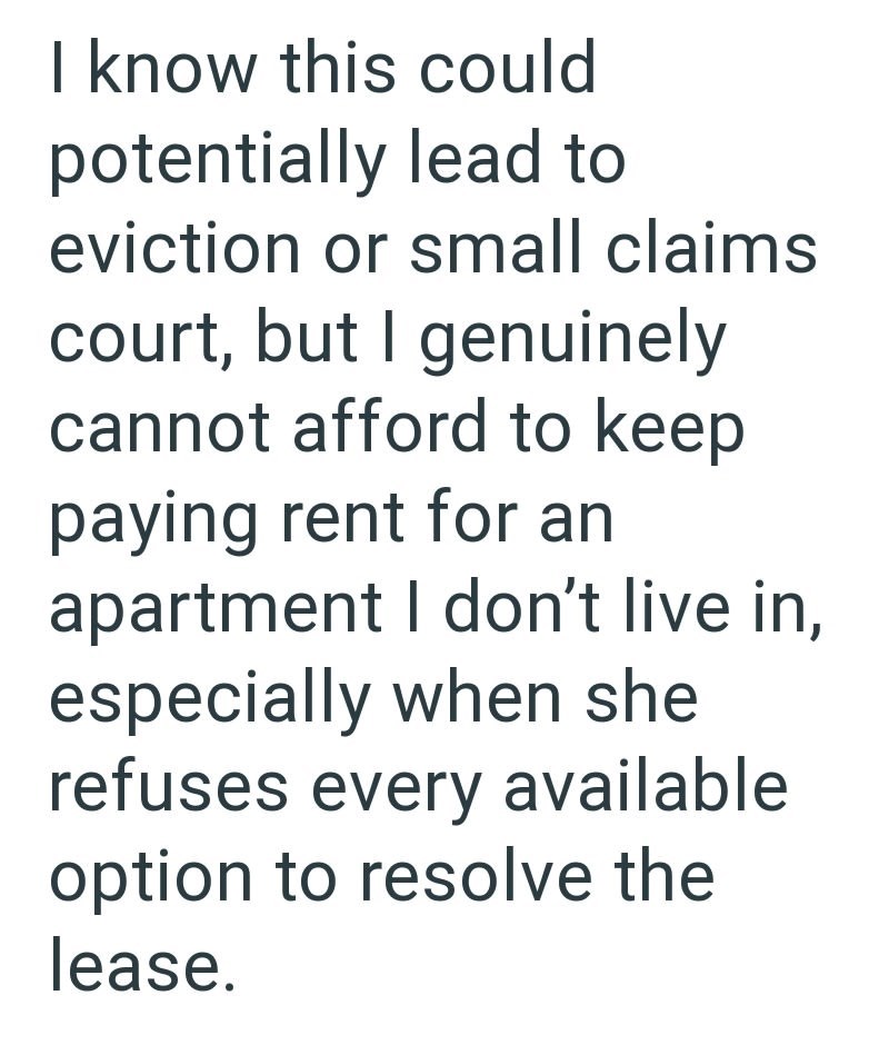 I know this could potentially lead to eviction or small claims court, but I genuinely cannot afford to keep paying rent for an apartment I don't live in, especially when she refuses every available option to resolve the lease.