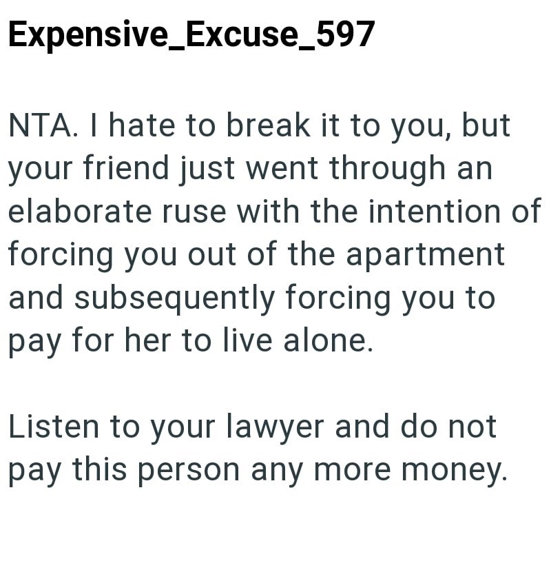 Expensive Excuse_597 NTA. I hate to break it to you, but your friend just went through an elaborate ruse with the intention of forcing you out of the apartment and subsequently forcing you to pay for her to live alone. Listen to your lawyer and do not pay this person any more money.
