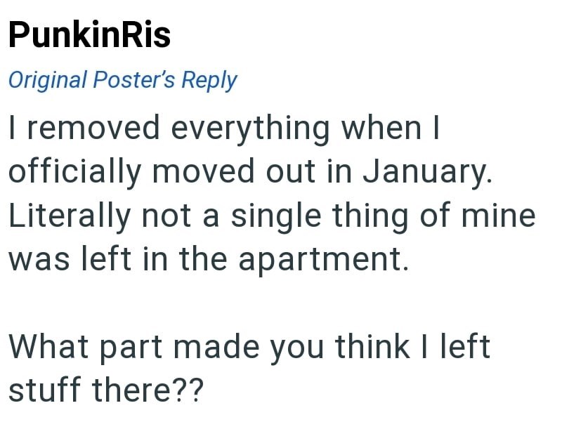 PunkinRis Original Poster's Reply I removed everything when I officially moved out in January. Literally not a single thing of mine was left in the apartment. What part made you think I left stuff there??