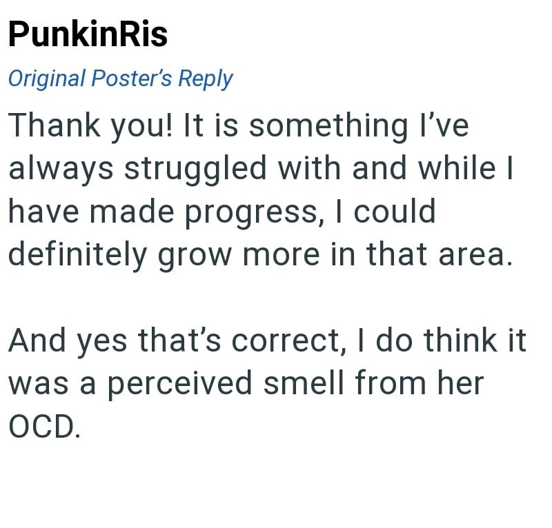 PunkinRis Original Poster's Reply Thank you! It is something I've always struggled with and while I have made progress, I could definitely grow more in that area. And yes that's correct, I do think it was a perceived smell from her OCD.