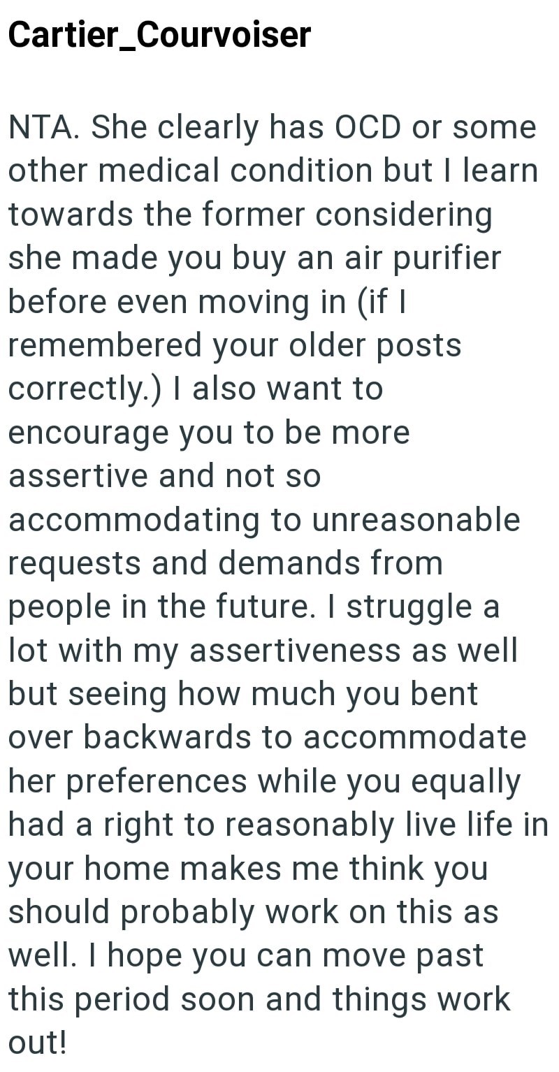 Cartier_Courvoiser NTA. She clearly has OCD or some other medical condition but I learn towards the former considering she made you buy an air purifier before even moving in (if I remembered your older posts correctly.) I also want to encourage you to be more assertive and not so accommodating to unreasonable requests and demands from people in the future. I struggle a lot with my assertiveness as well but seeing how much you bent over backwards to accommodate her preferences while you equally h