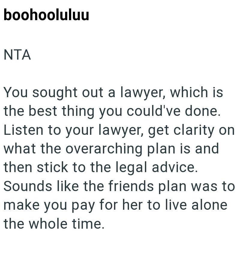 boohooluluu NTA You sought out a lawyer, which is the best thing you could've done. Listen to your lawyer, get clarity on what the overarching plan is and then stick to the legal advice. Sounds like the friends plan was to make you pay for her to live alone the whole time.