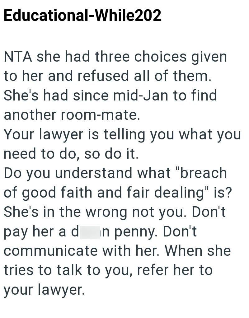 Educational-While202 NTA she had three choices given to her and refused all of them. She's had since mid-Jan to find another room-mate. Your lawyer is telling you what you need to do, so do it. Do you understand what "breach of good faith and fair dealing" is? She's in the wrong not you. Don't pay her a d in penny. Don't communicate with her. When she tries to talk to you, refer her to your lawyer.