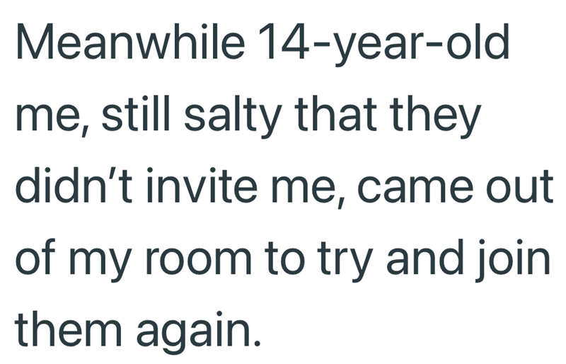 Meanwhile 14-year-old me, still salty that they didn't invite me, came out of my room to try and join them again.