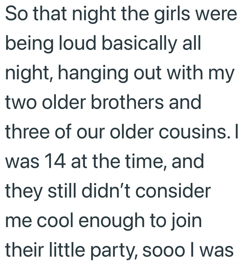 So that night the girls were being loud basically all night, hanging out with my two older brothers and three of our older cousins. I was 14 at the time, and they still didn't consider me cool enough to join their little party, sooo I was