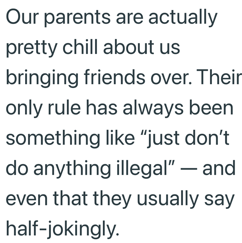 Our parents are actually pretty chill about us bringing friends over. Their only rule has always been something like "just don't do anything illegal" — and - even that they usually say half-jokingly.