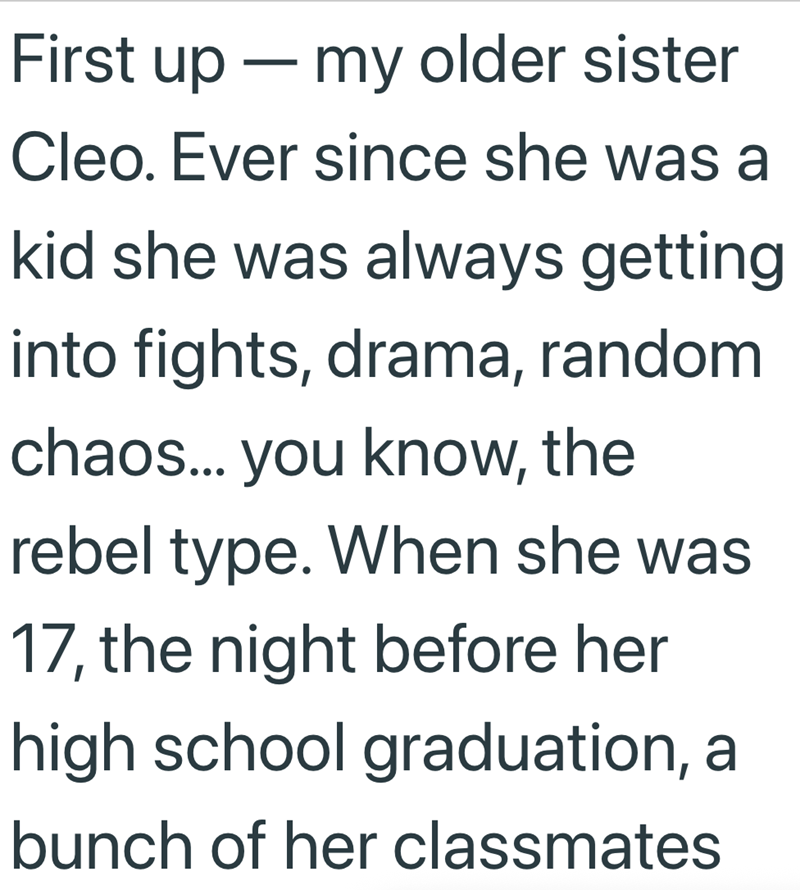 First up ― my older sister - Cleo. Ever since she was a kid she was always getting into fights, drama, random chaos... you know, the rebel type. When she was 17, the night before her high school graduation, a bunch of her classmates