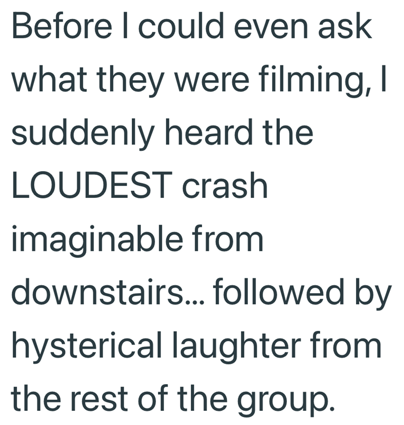 Before I could even ask what they were filming, I suddenly heard the LOUDEST crash imaginable from downstairs... followed by hysterical laughter from the rest of the group.