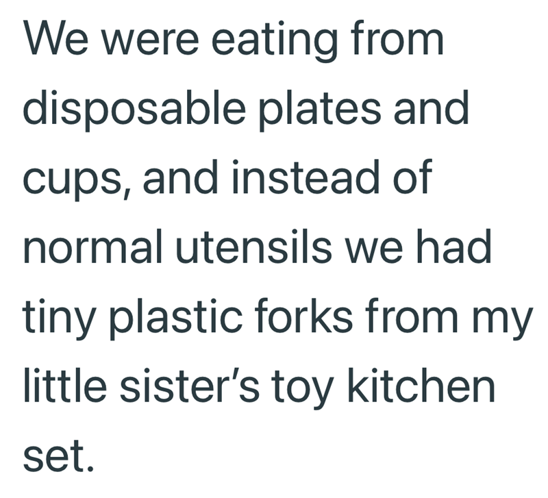 We were eating from disposable plates and cups, and instead of normal utensils we had tiny plastic forks from my little sister's toy kitchen set.