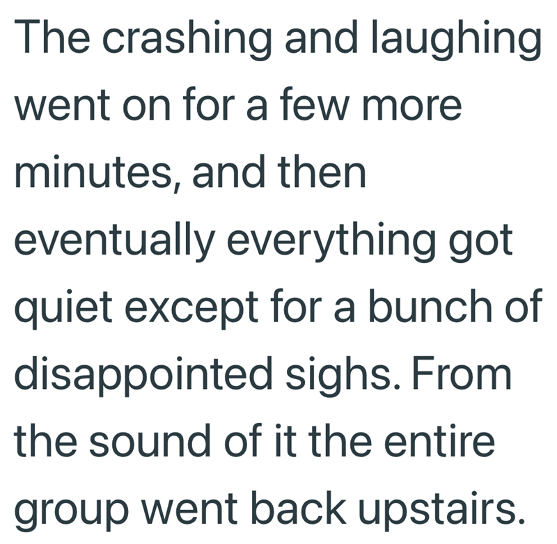 The crashing and laughing went on for a few more minutes, and then eventually everything got quiet except for a bunch of disappointed sighs. From the sound of it the entire group went back upstairs.