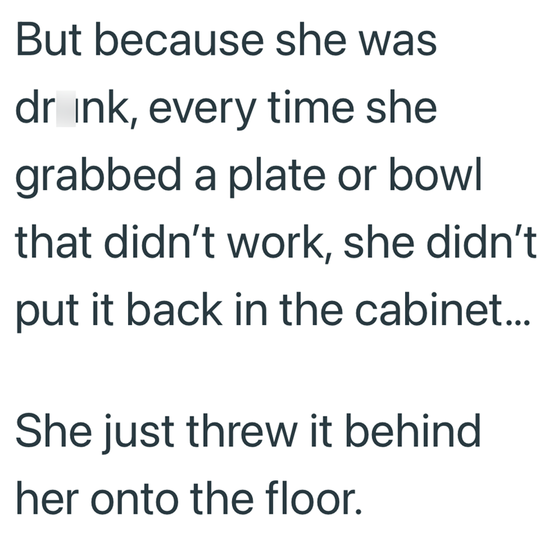 But because she was drink, every time she grabbed a plate or bowl that didn't work, she didn't put it back in the cabinet... She just threw it behind her onto the floor.