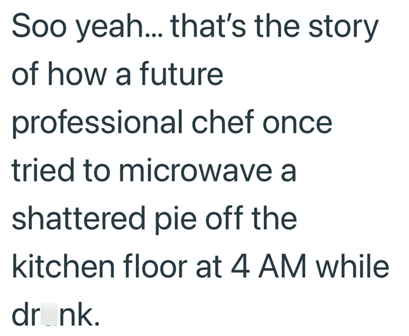 Soo yeah... that's the story of how a future professional chef once tried to microwave a shattered pie off the kitchen floor at 4 AM while dr_nk.