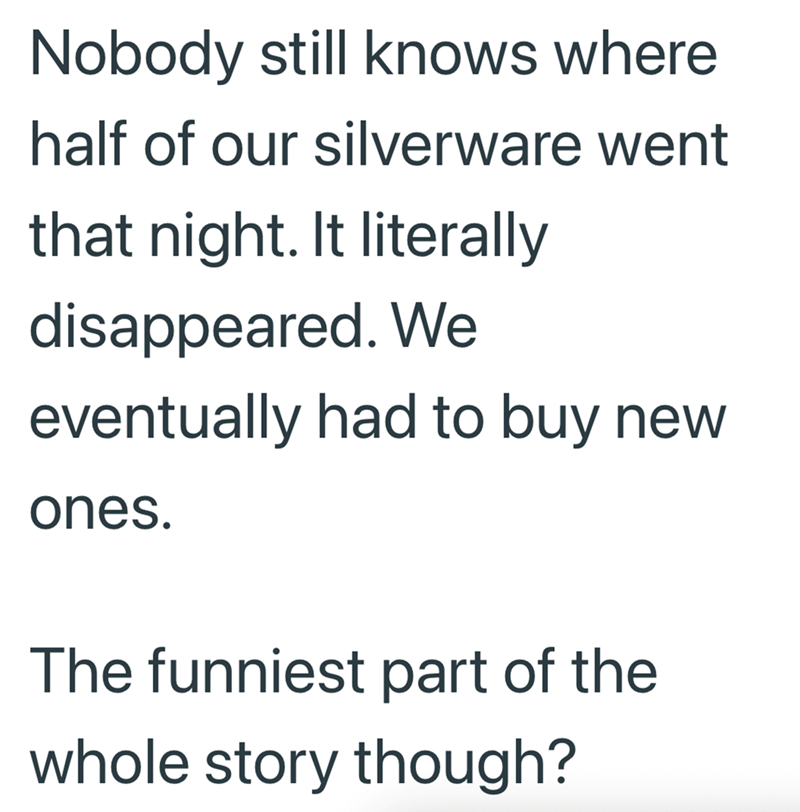 Nobody still knows where half of our silverware went that night. It literally disappeared. We eventually had to buy new ones. The funniest part of the whole story though?