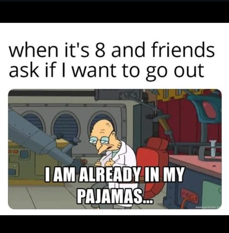 when it's 8 and friends ask if I want to go out I AM ALREADY IN MY PAJAMAS...
