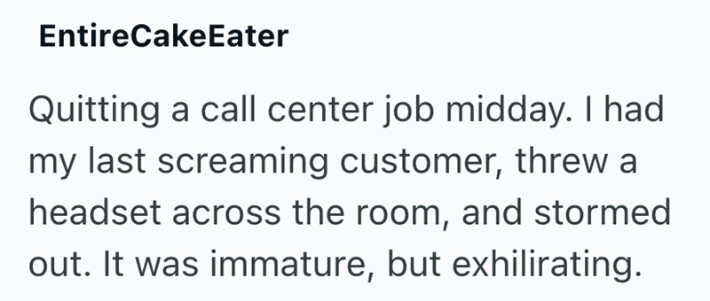 EntireCakeEater Quitting a call center job midday. I had my last screaming customer, threw a headset across the room, and stormed out. It was immature, but exhilirating.