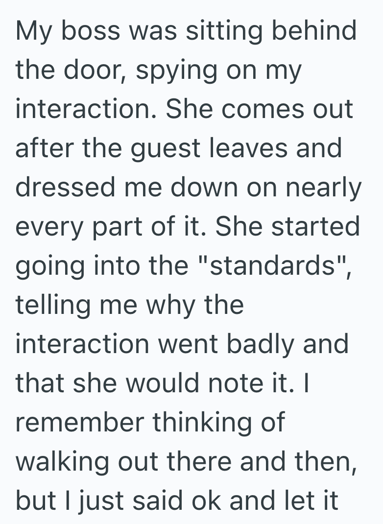 My boss was sitting behind the door, spying on my interaction. She comes out after the guest leaves and dressed me down on nearly every part of it. She started going into the "standards", telling me why the interaction went badly and that she would note it. I remember thinking of walking out there and then, but I just said ok and let it